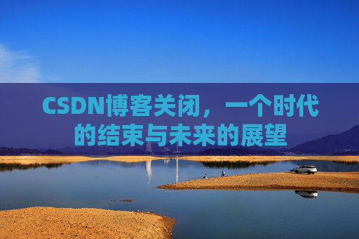 CSDN博客关闭，一个时代的结束与未来的展望